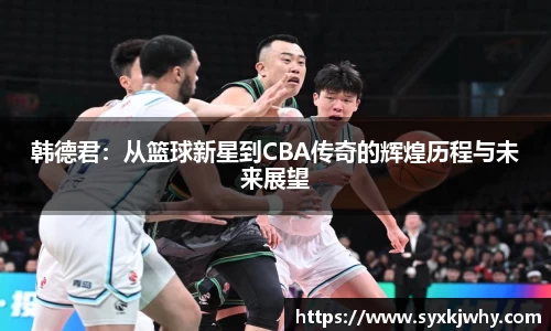韩德君：从篮球新星到CBA传奇的辉煌历程与未来展望